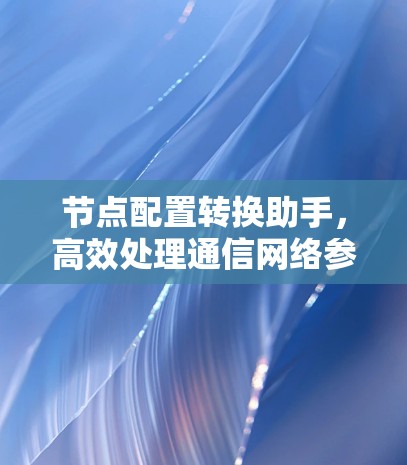 节点配置转换助手,高效处理通信网络参数迁移