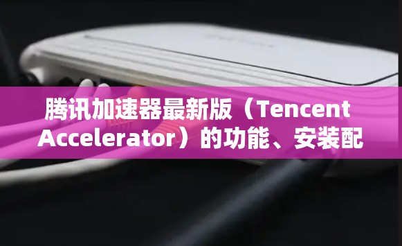 腾讯加速器最新版（Tencent Accelerator）的功能、安装配置、使用场景、性能优化方法以及成本等信息如下