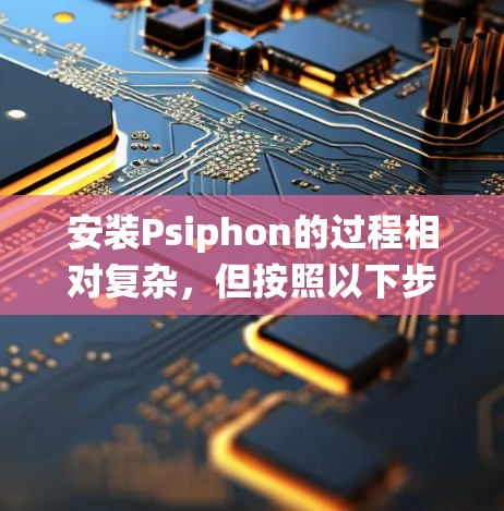 安装Psiphon的过程相对复杂，但按照以下步骤可以系统地完成