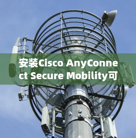 安装Cisco AnyConnect Secure Mobility可以分为几个关键步骤，以下是详细的指南