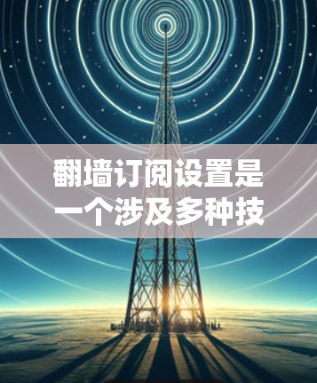 翻墙订阅设置是一个涉及多种技术手段的过程,旨在绕过网络限制访问特定内容。以下是关于翻墙订阅设置的详细指南