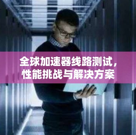 全球加速器线路测试,性能挑战与解决方案 全球加速器线路测试,性能挑战与解决方案