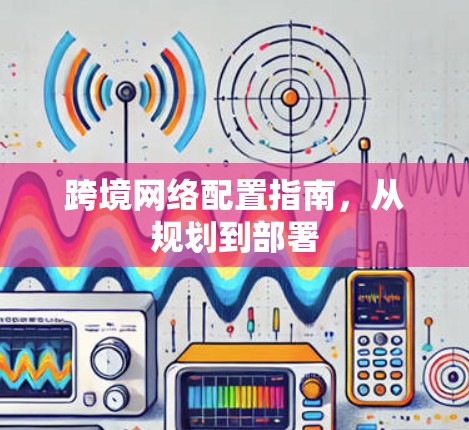 跨境网络配置指南,从规划到部署