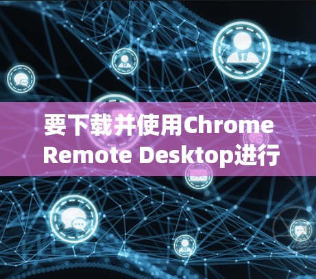 要下载并使用Chrome Remote Desktop进行远程控制，可以按照以下步骤操作