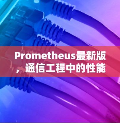 Prometheus最新版,通信工程中的性能与智能升级 Prometheus最新版,通信工程中的性能与智能升级