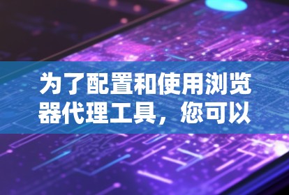 为了配置和使用浏览器代理工具，您可以按照以下步骤操作