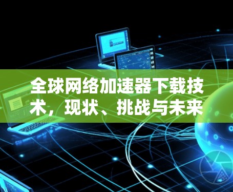 全球网络加速器下载技术，现状、挑战与未来发展