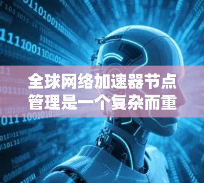 全球网络加速器节点管理是一个复杂而重要的任务，涉及多个方面的协调和维护。以下是对这一任务的系统性总结