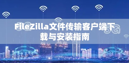 FileZilla文件传输客户端下载与安装指南