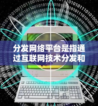 分发网络平台是指通过互联网技术分发和传播各种内容的在线平台，涵盖了多种类型和应用场景。以下是对内容分发网络平台的详细分类和分析