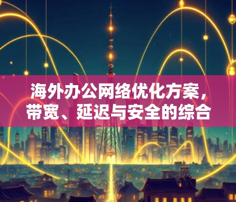 海外办公<strong>网络优化</strong>方案,带宽、延迟与安全的综合提升