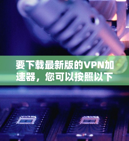 要下载最新版的VPN加速器,您可以按照以下步骤操作 要下载最新版的VPN加速器,您可以按照以下步骤操作