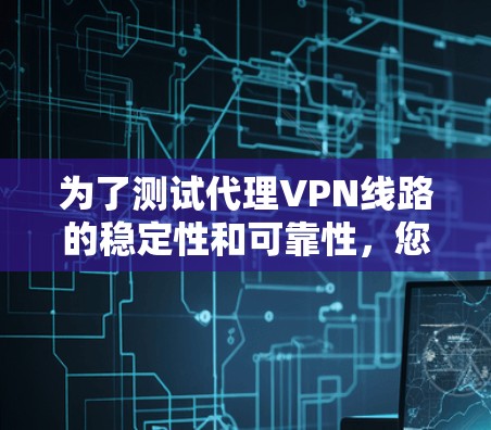 为了测试代理VPN线路的稳定性和可靠性，您可以按照以下步骤进行检查