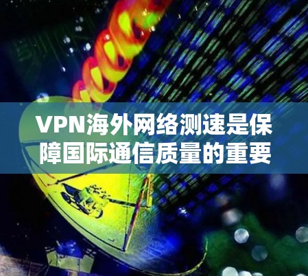 VPN海外网络测速是保障国际通信质量的重要环节，直接关系到企业跨境数据传输的效率与安全性。在实际应用中，VPN全球测速的核心目的是准确评估网络性能，发现潜在问题并及时优化
