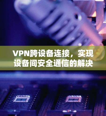 VPN跨设备连接,实现设备间安全通信的解决方案 VPN跨设备连接,实现设备间安全通信的解决方案