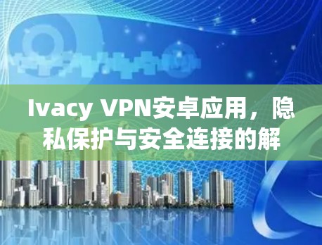 Ivacy VPN安卓应用，隐私保护与安全连接的解决方案
