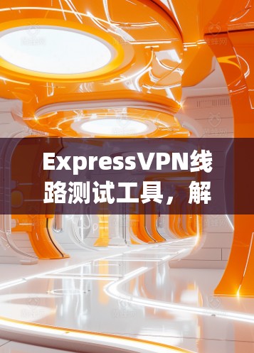 ExpressVPN线路测试工具,解析其功能与应用