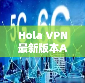 Hola VPN最新版本APP，技术革新与用户体验提升