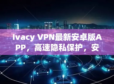 Ivacy VPN最新安卓版APP，高速隐私保护，安卓用户必备