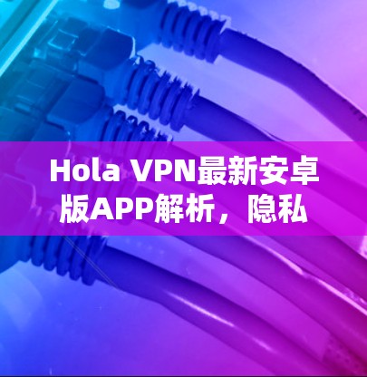 Hola VPN最新安卓版APP解析,隐私安全的强大助手 Hola VPN最新安卓版APP解析,隐私安全的强大助手
