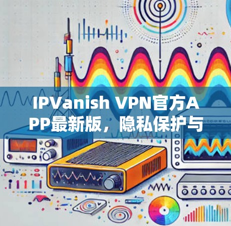 IPVanish VPN官方APP最新版,隐私保护与性能优化的全新升级