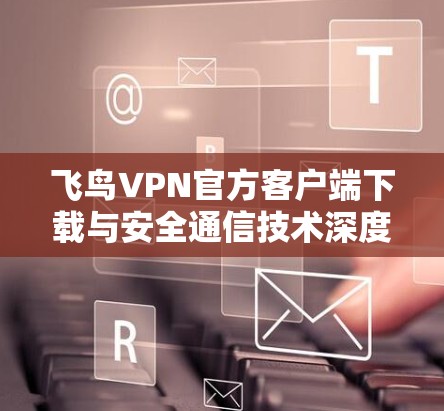 飞鸟VPN官方客户端下载与安全通信技术深度解析